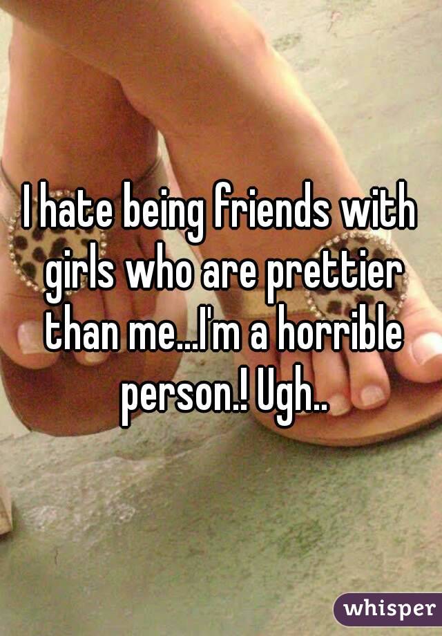 I hate being friends with girls who are prettier than me...I'm a horrible person.! Ugh..