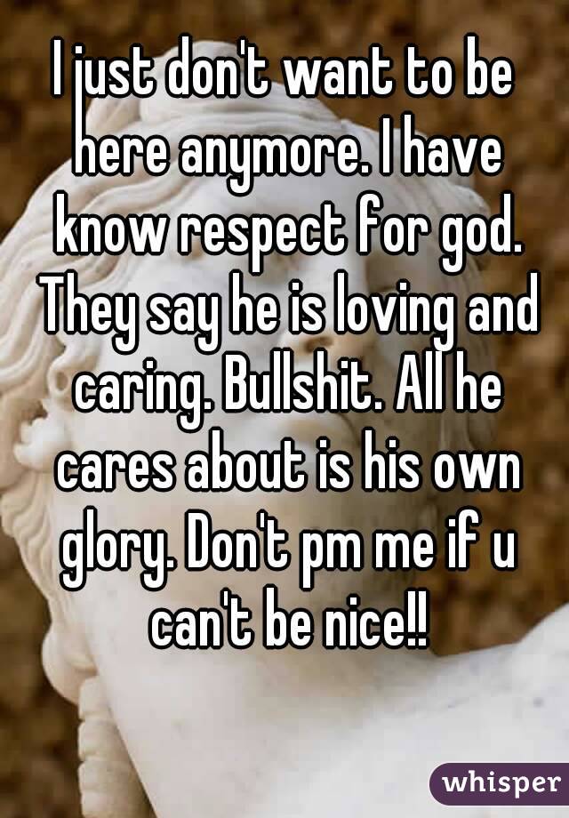 I just don't want to be here anymore. I have know respect for god. They say he is loving and caring. Bullshit. All he cares about is his own glory. Don't pm me if u can't be nice!!
 
