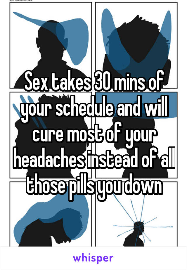 Sex takes 30 mins of your schedule and will cure most of your headaches instead of all those pills you down