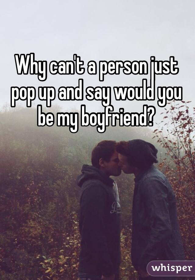 Why can't a person just pop up and say would you be my boyfriend? 