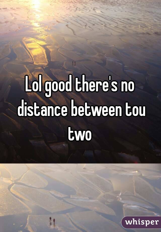 Lol good there's no distance between tou two 