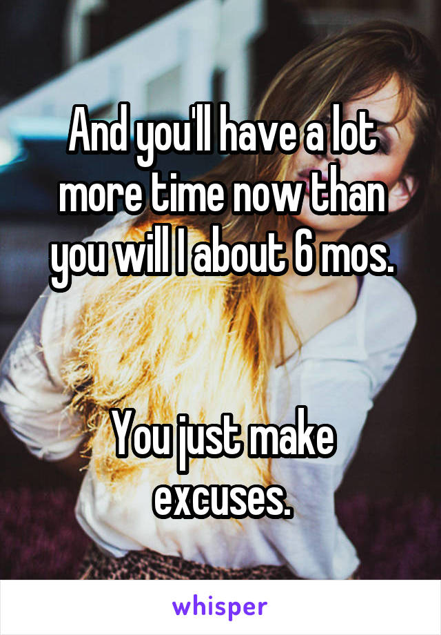 And you'll have a lot more time now than you will I about 6 mos.


You just make excuses.