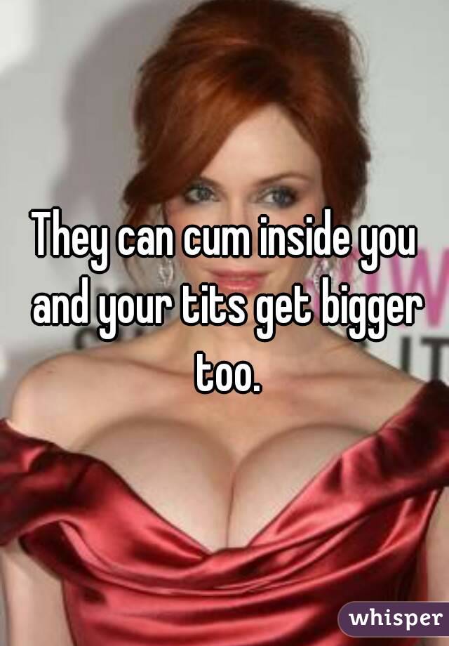 They can cum inside you and your tits get bigger too.