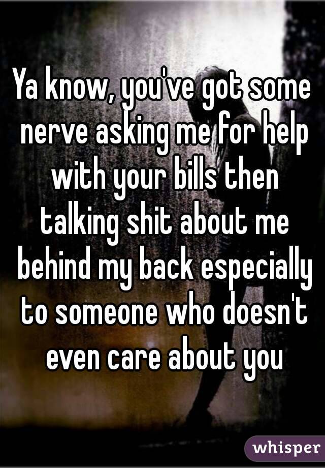 Ya know, you've got some nerve asking me for help with your bills then talking shit about me behind my back especially to someone who doesn't even care about you