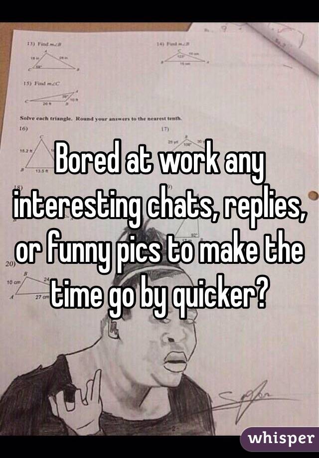 Bored at work any interesting chats, replies, or funny pics to make the time go by quicker?