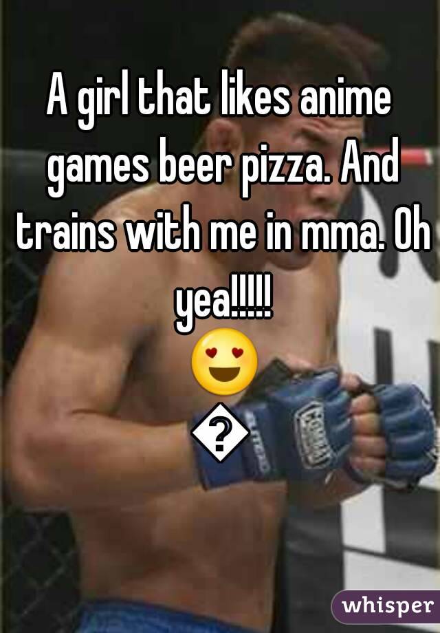 A girl that likes anime games beer pizza. And trains with me in mma. Oh yea!!!!! 😍😘