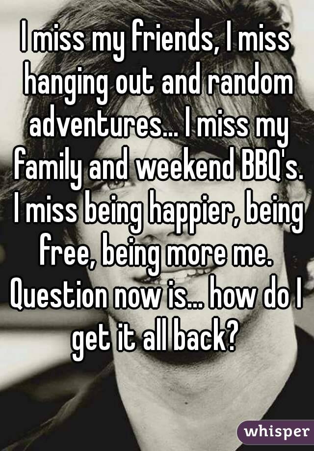 I miss my friends, I miss hanging out and random adventures... I miss my family and weekend BBQ's. I miss being happier, being free, being more me. 
Question now is... how do I get it all back? 