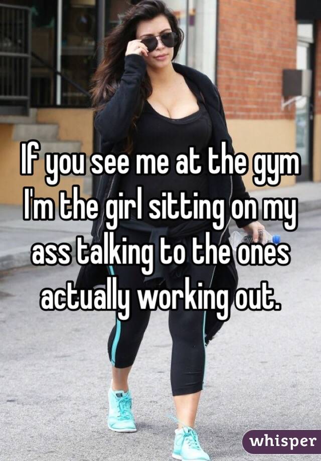 If you see me at the gym I'm the girl sitting on my ass talking to the ones actually working out. 