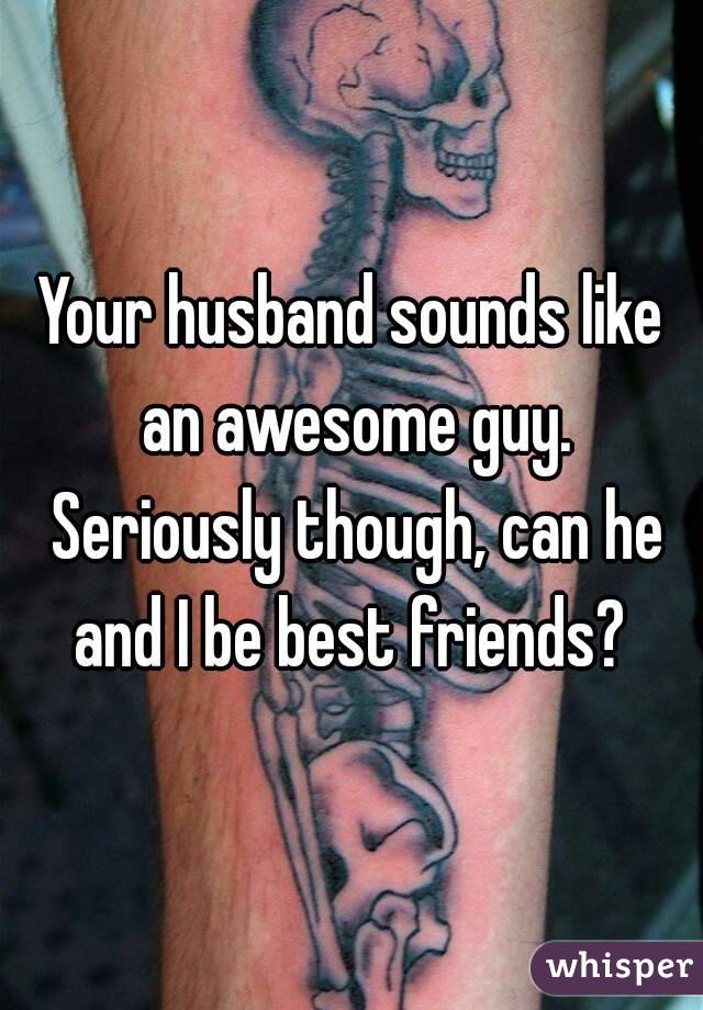 Your husband sounds like an awesome guy. Seriously though, can he and I be best friends? 