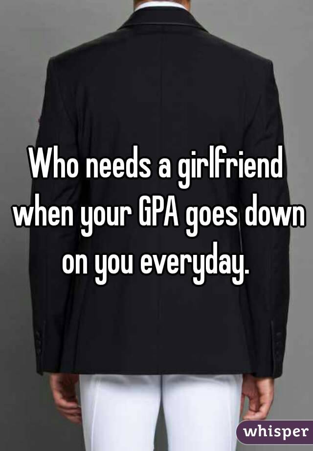 Who needs a girlfriend when your GPA goes down on you everyday. 