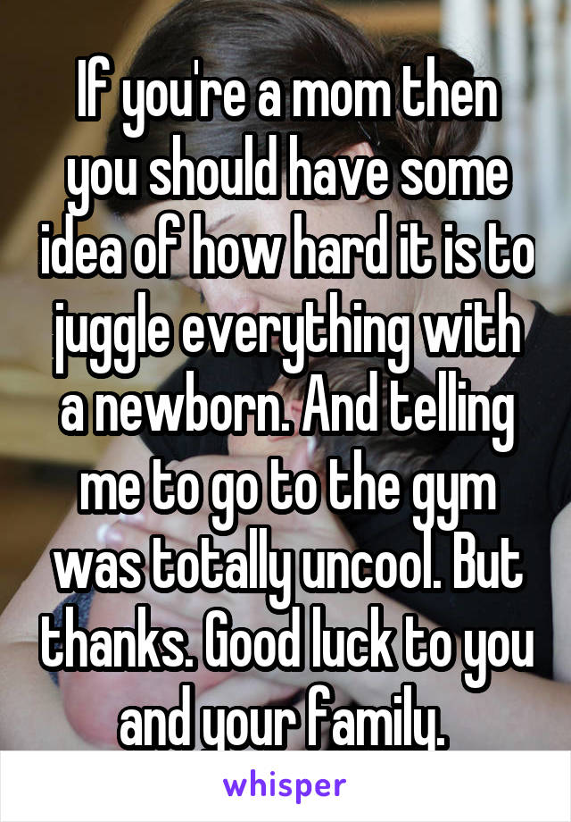 If you're a mom then you should have some idea of how hard it is to juggle everything with a newborn. And telling me to go to the gym was totally uncool. But thanks. Good luck to you and your family. 