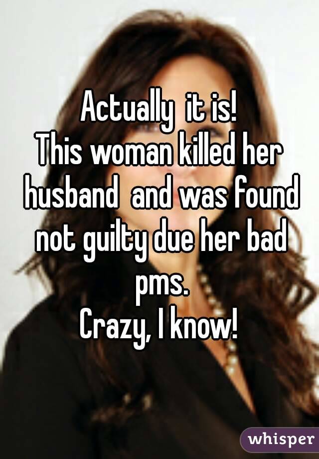 Actually  it is!
This woman killed her husband  and was found not guilty due her bad pms.
Crazy, I know!

