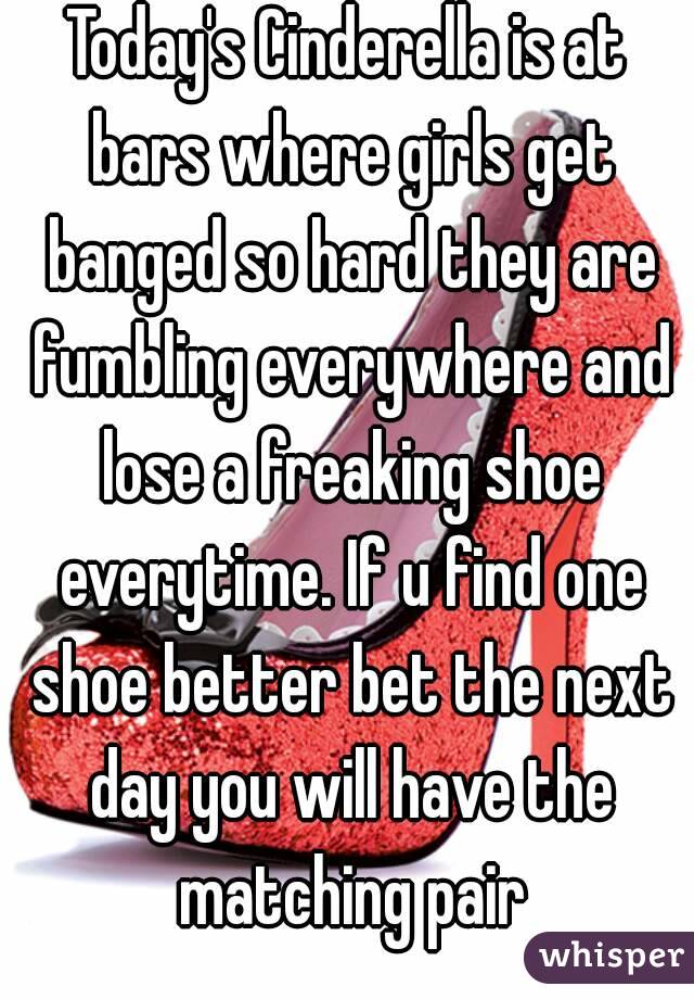 Today's Cinderella is at bars where girls get banged so hard they are fumbling everywhere and lose a freaking shoe everytime. If u find one shoe better bet the next day you will have the matching pair
