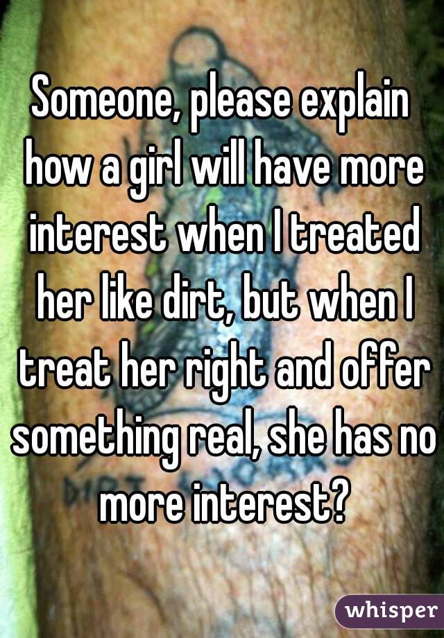 Someone, please explain how a girl will have more interest when I treated her like dirt, but when I treat her right and offer something real, she has no more interest?