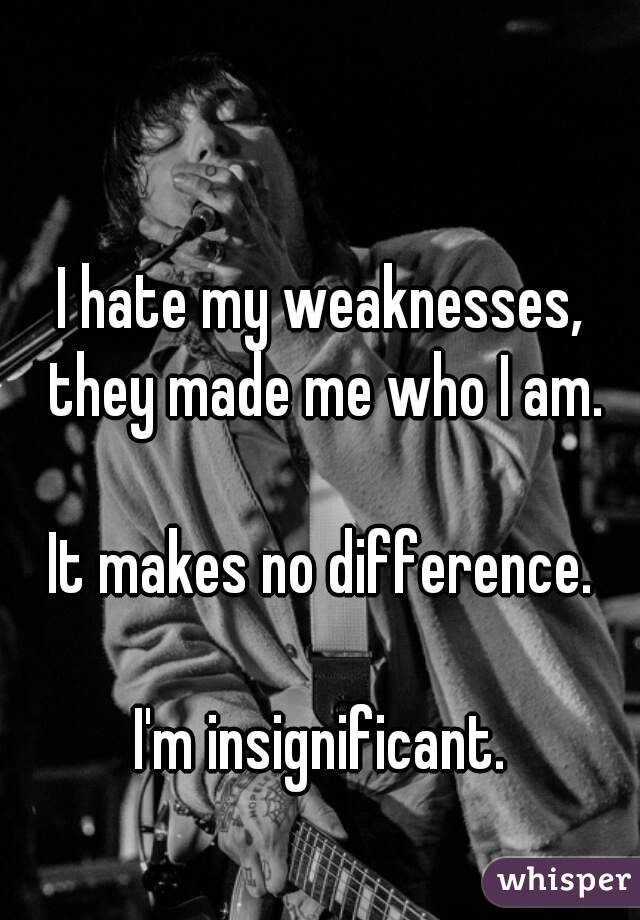 I hate my weaknesses, they made me who I am.

It makes no difference.

I'm insignificant.