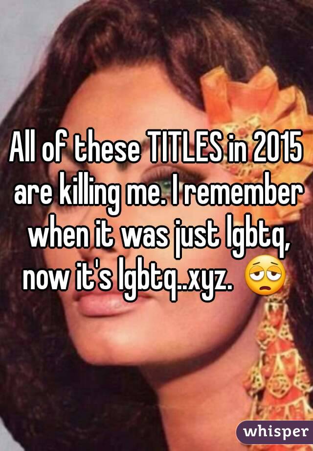 All of these TITLES in 2015 are killing me. I remember when it was just lgbtq, now it's lgbtq..xyz. 😩 