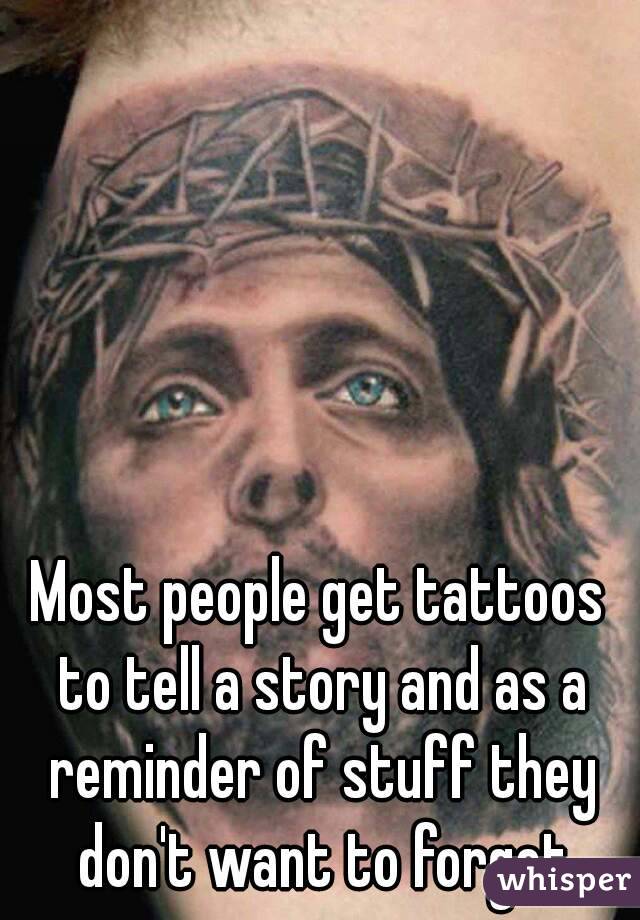 Most people get tattoos to tell a story and as a reminder of stuff they don't want to forget