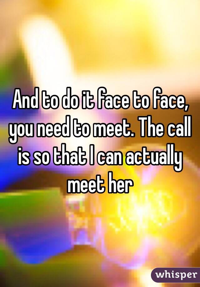 And to do it face to face, you need to meet. The call is so that I can actually meet her
