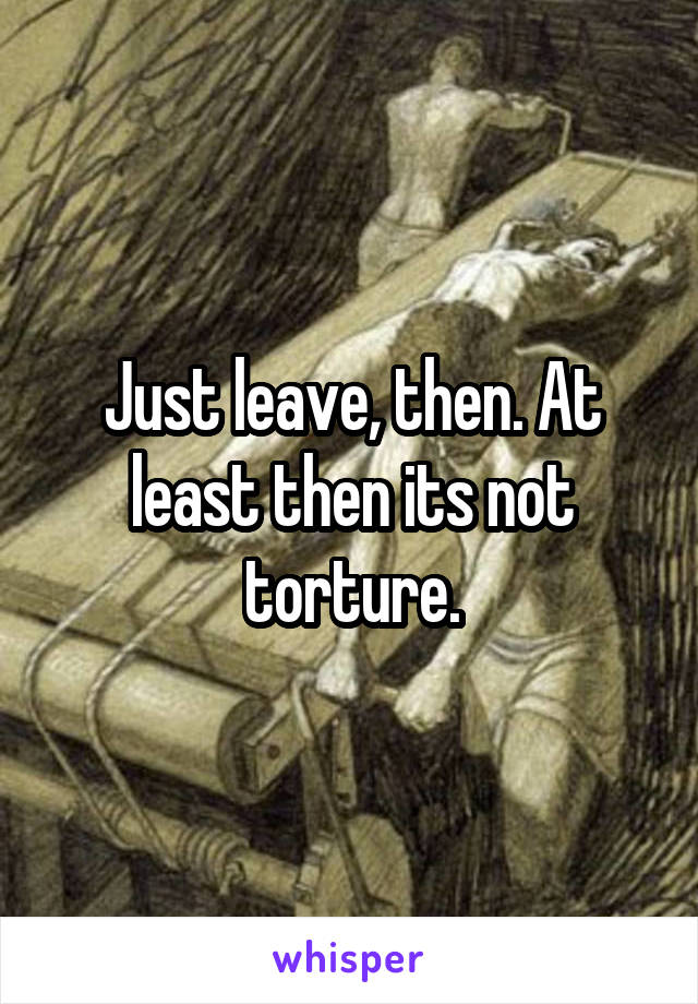 Just leave, then. At least then its not torture.