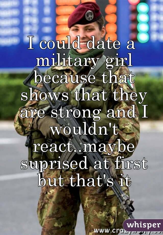 I could date a military girl because that shows that they are strong and I wouldn't react..maybe suprised at first but that's it