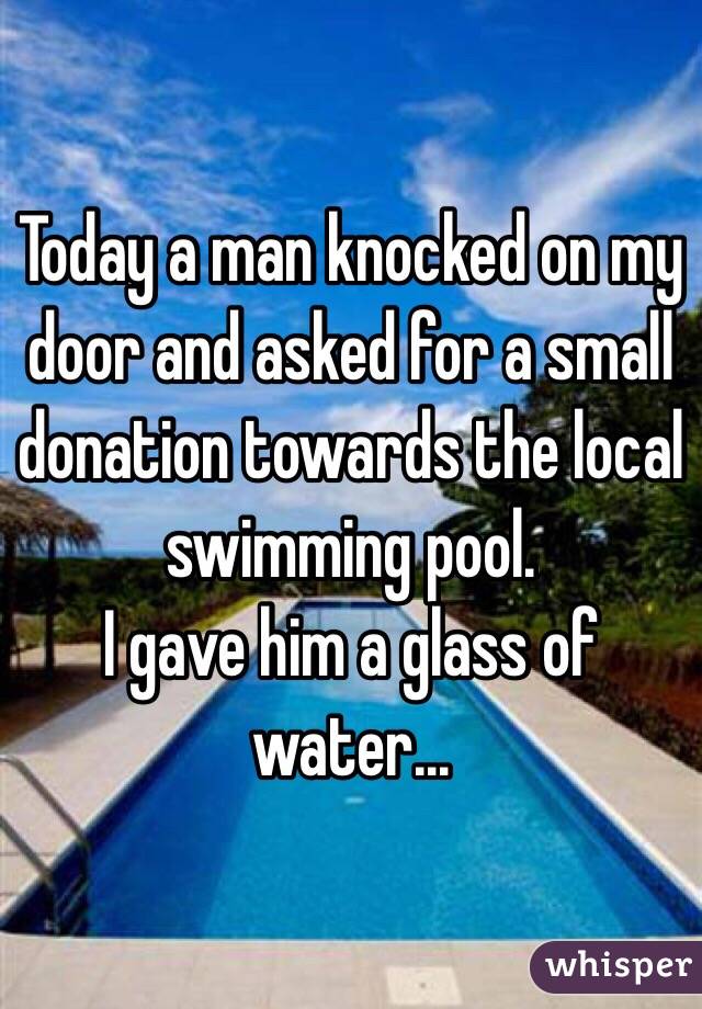 Today a man knocked on my door and asked for a small donation towards the local swimming pool. 
I gave him a glass of water... 