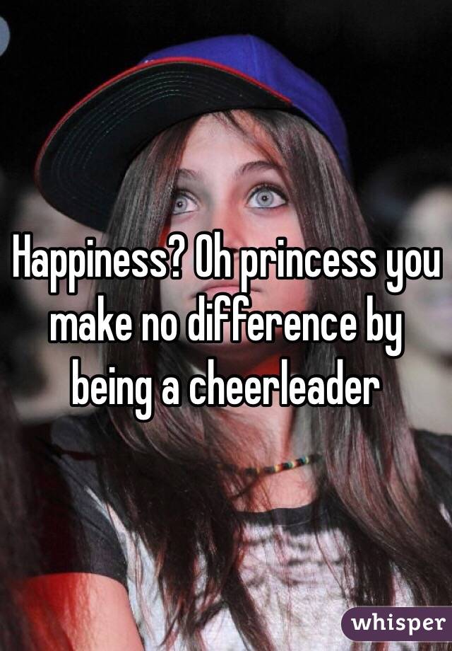Happiness? Oh princess you make no difference by being a cheerleader 