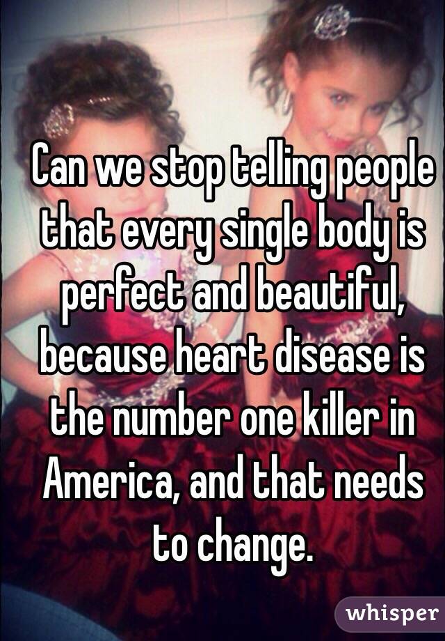 Can we stop telling people that every single body is perfect and beautiful, because heart disease is the number one killer in America, and that needs to change. 