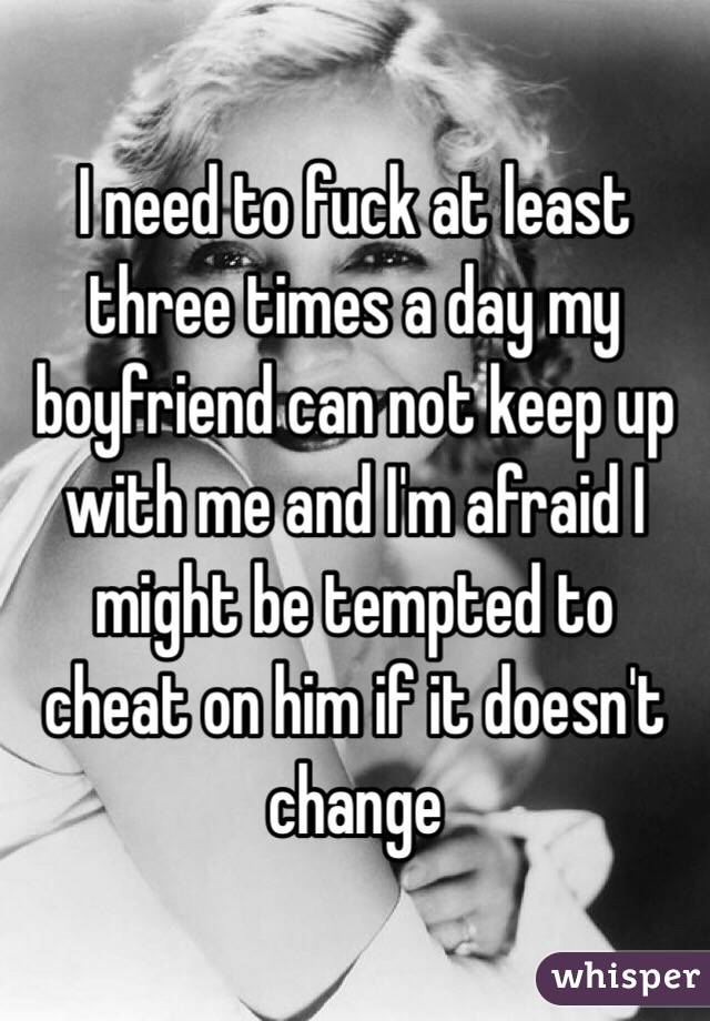 I need to fuck at least three times a day my boyfriend can not keep up with me and I'm afraid I might be tempted to cheat on him if it doesn't change 