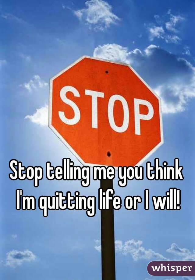 Stop telling me you think I'm quitting life or I will!