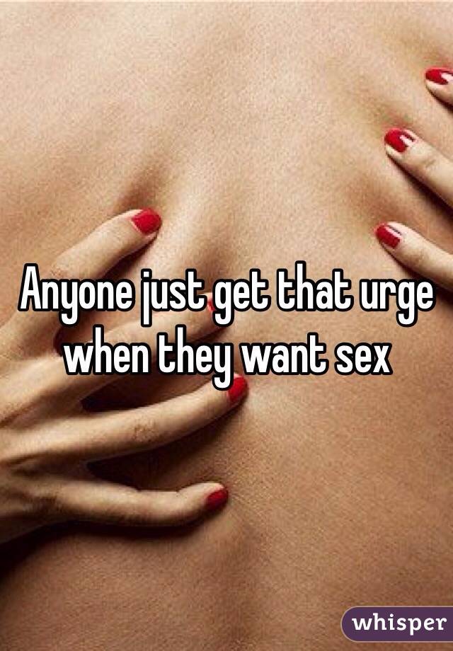 Anyone just get that urge when they want sex