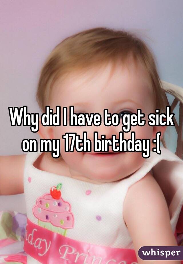Why did I have to get sick on my 17th birthday :(