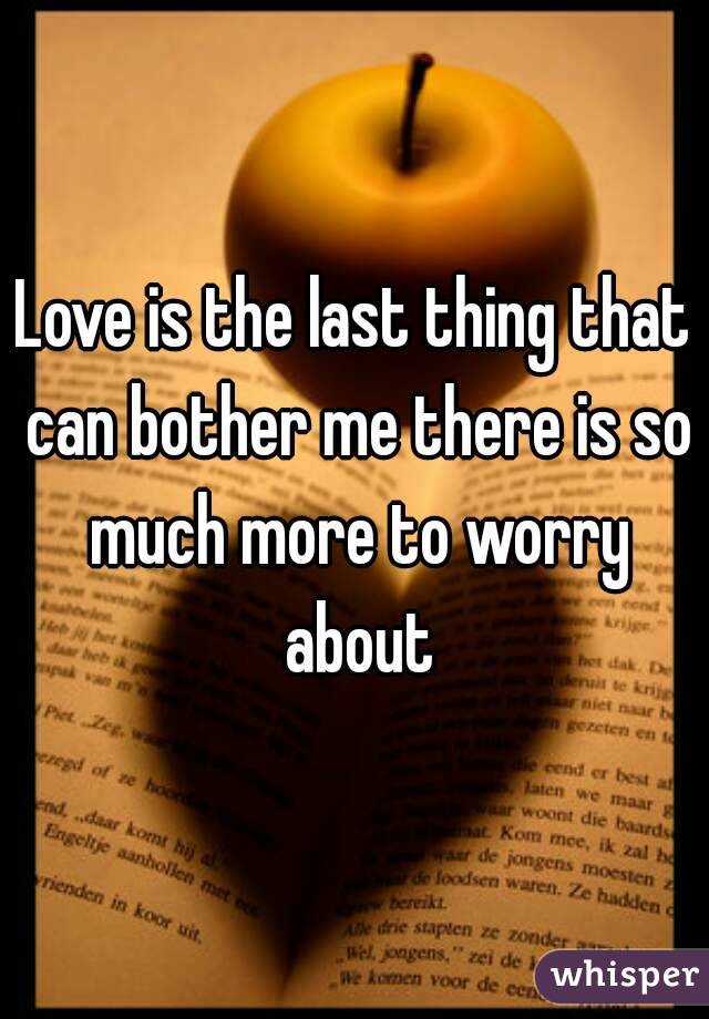 Love is the last thing that can bother me there is so much more to worry about