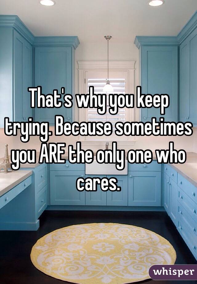 That's why you keep trying. Because sometimes you ARE the only one who cares.