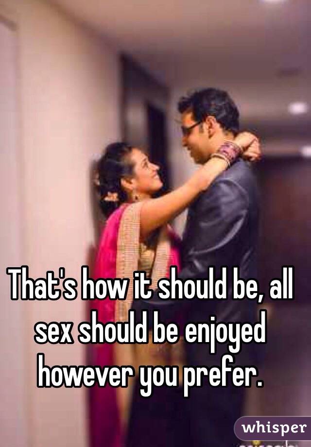 That's how it should be, all sex should be enjoyed however you prefer.