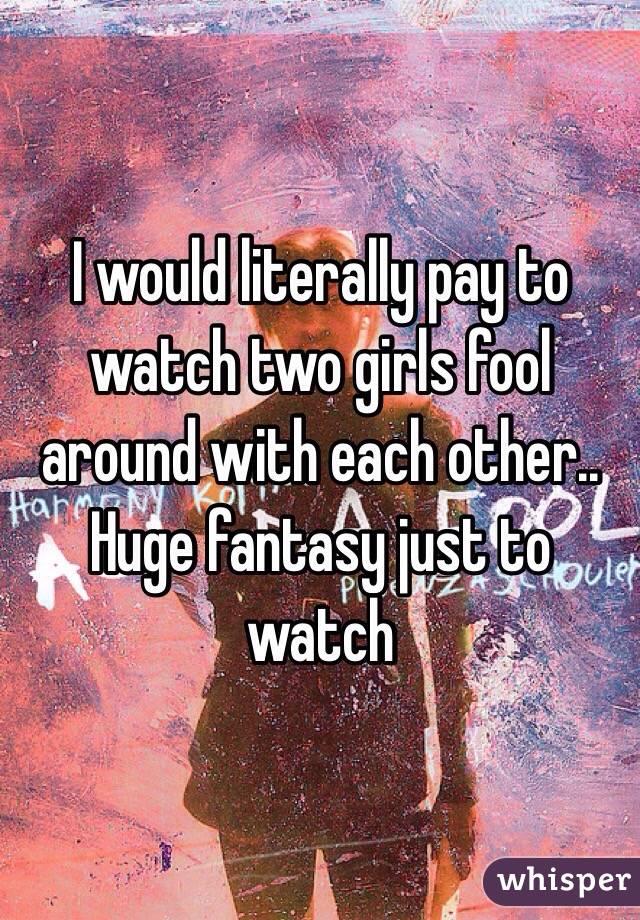 I would literally pay to watch two girls fool around with each other.. Huge fantasy just to watch 
