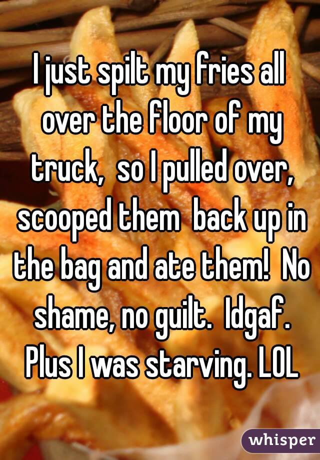 I just spilt my fries all over the floor of my truck,  so I pulled over, scooped them  back up in the bag and ate them!  No shame, no guilt.  Idgaf. Plus I was starving. LOL