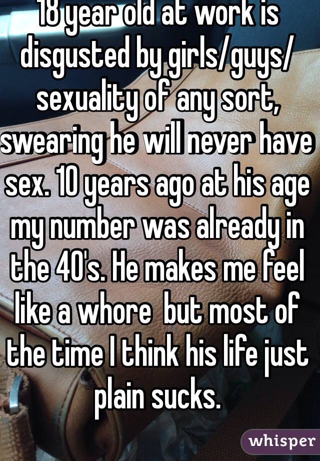 18 year old at work is disgusted by girls/guys/sexuality of any sort, swearing he will never have sex. 10 years ago at his age my number was already in the 40's. He makes me feel like a whore  but most of the time I think his life just plain sucks. 