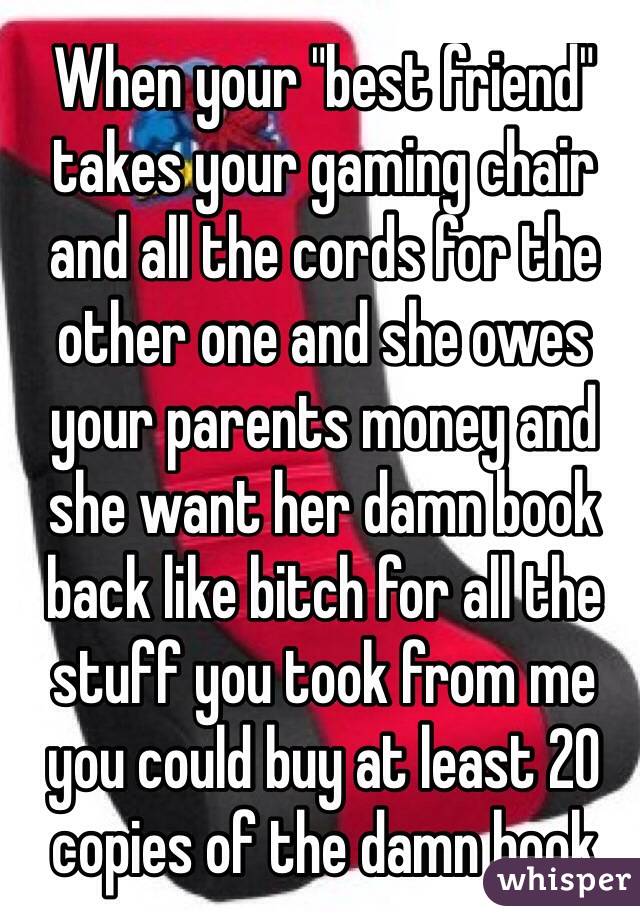 When your "best friend" takes your gaming chair and all the cords for the other one and she owes your parents money and she want her damn book back like bitch for all the stuff you took from me you could buy at least 20 copies of the damn book 
