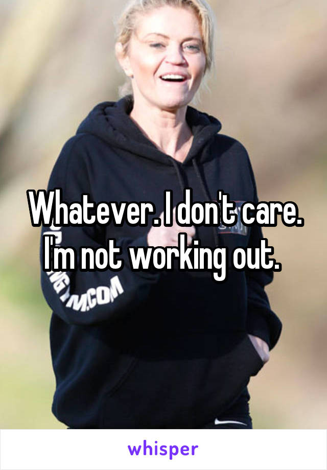 Whatever. I don't care. I'm not working out. 