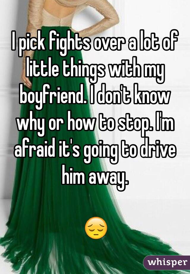 I pick fights over a lot of little things with my boyfriend. I don't know why or how to stop. I'm afraid it's going to drive him away. 

😔