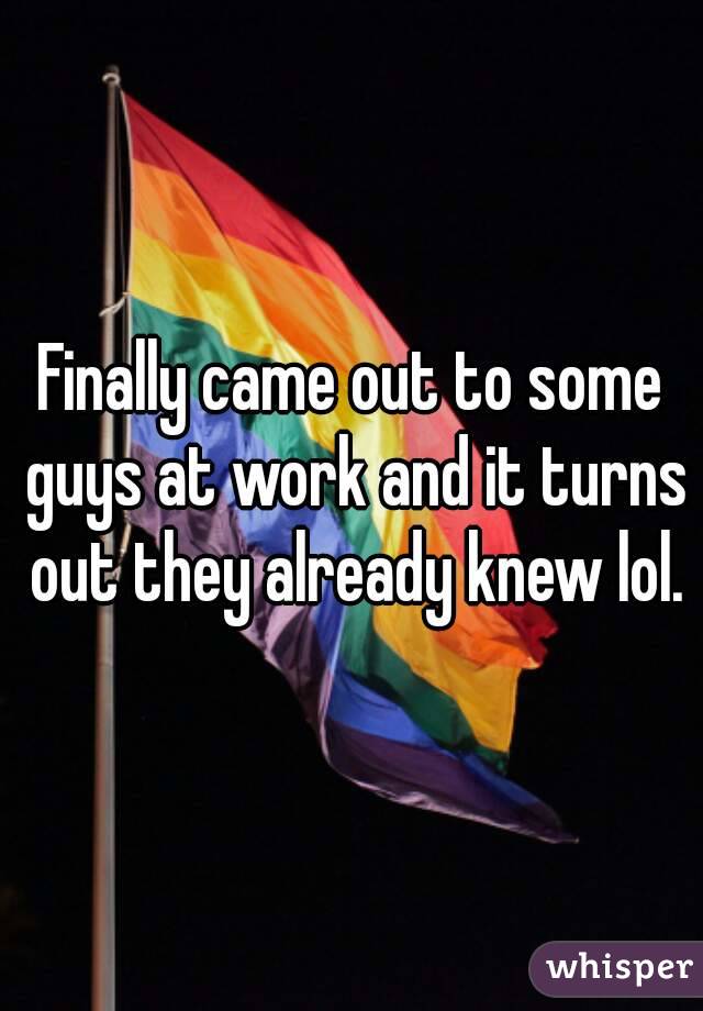 Finally came out to some guys at work and it turns out they already knew lol.