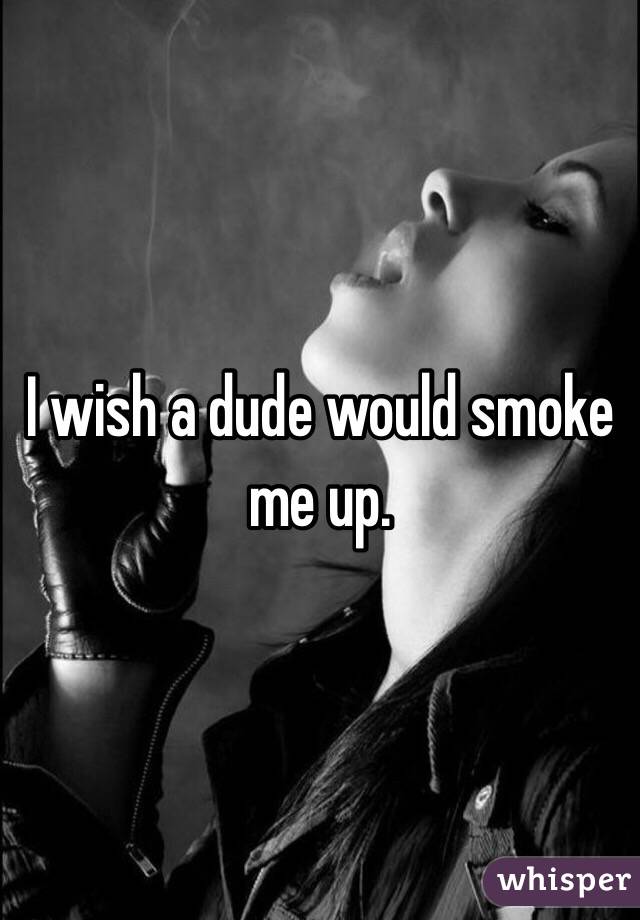 I wish a dude would smoke me up. 