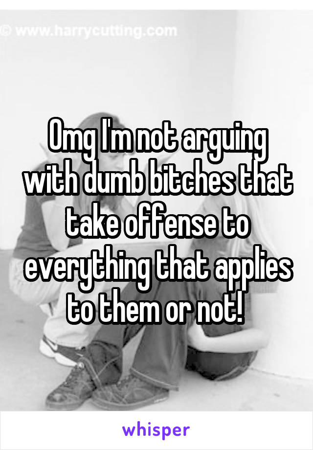 Omg I'm not arguing with dumb bitches that take offense to everything that applies to them or not! 