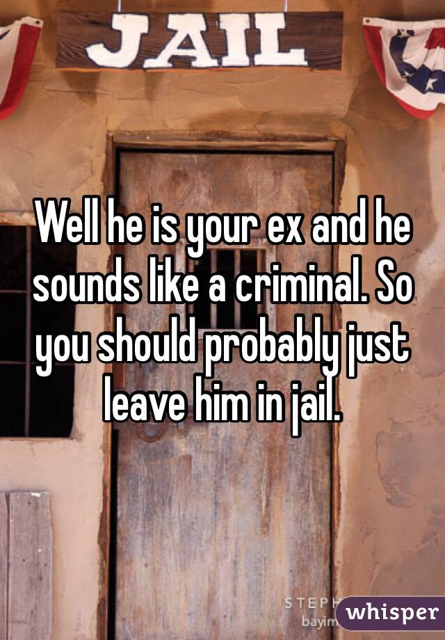 Well he is your ex and he sounds like a criminal. So you should probably just leave him in jail.