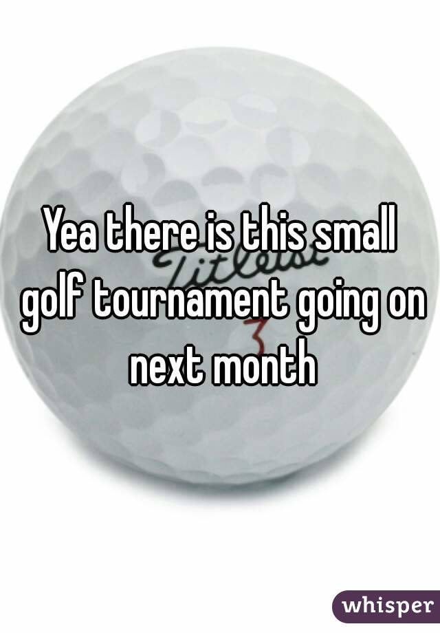Yea there is this small golf tournament going on next month