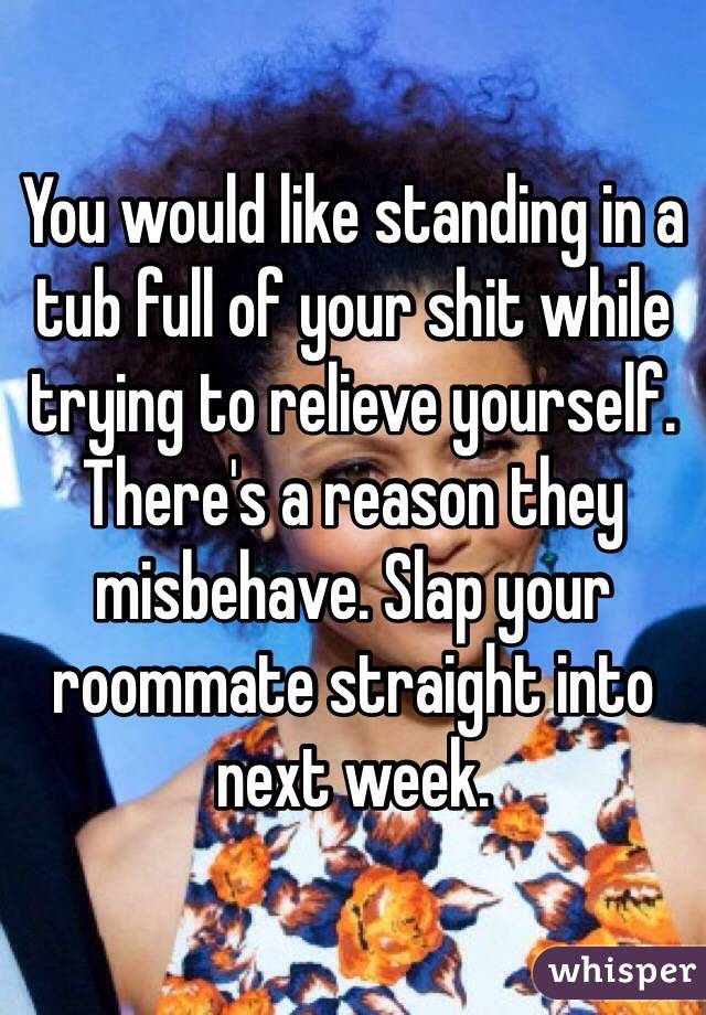 You would like standing in a tub full of your shit while trying to relieve yourself. There's a reason they misbehave. Slap your roommate straight into next week.