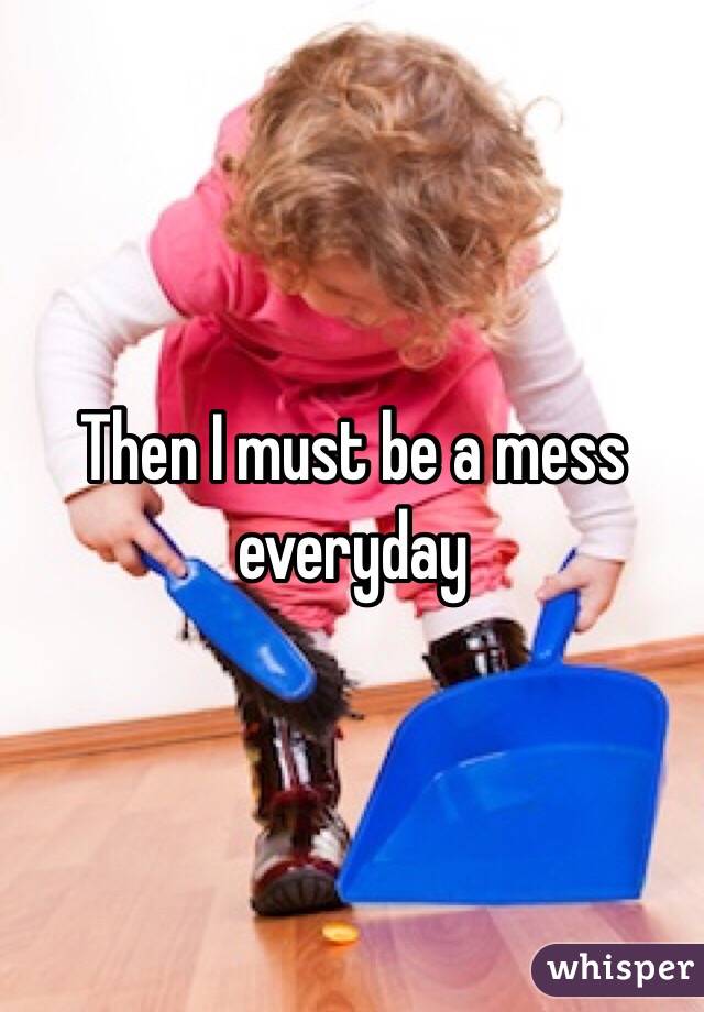 Then I must be a mess everyday 