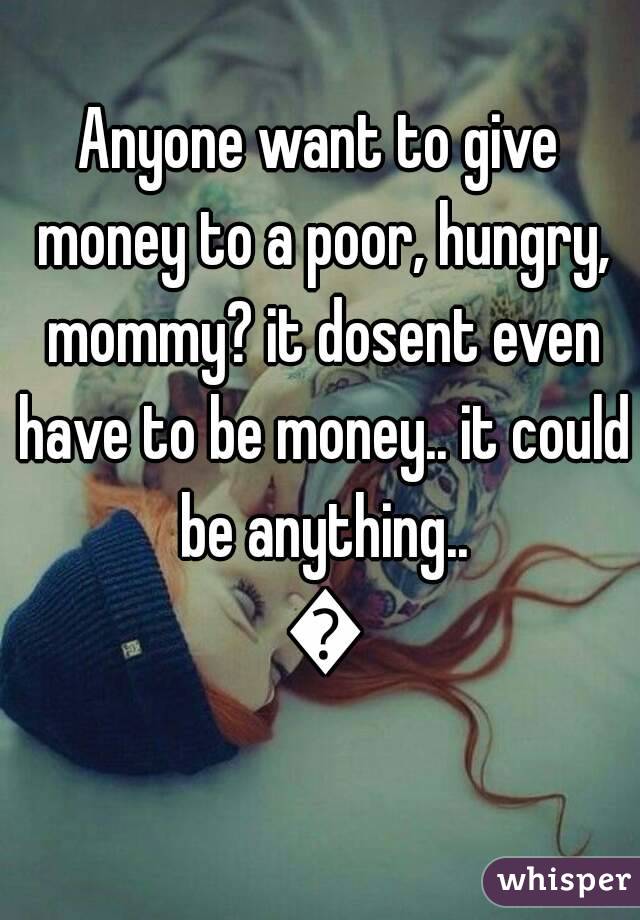 Anyone want to give money to a poor, hungry, mommy? it dosent even have to be money.. it could be anything.. 😭
