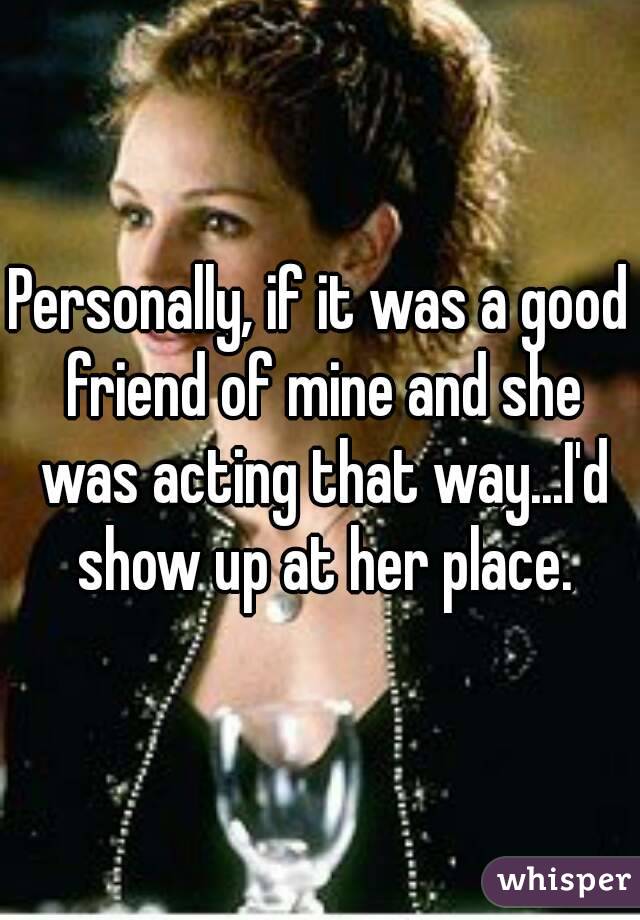 Personally, if it was a good friend of mine and she was acting that way...I'd show up at her place.
