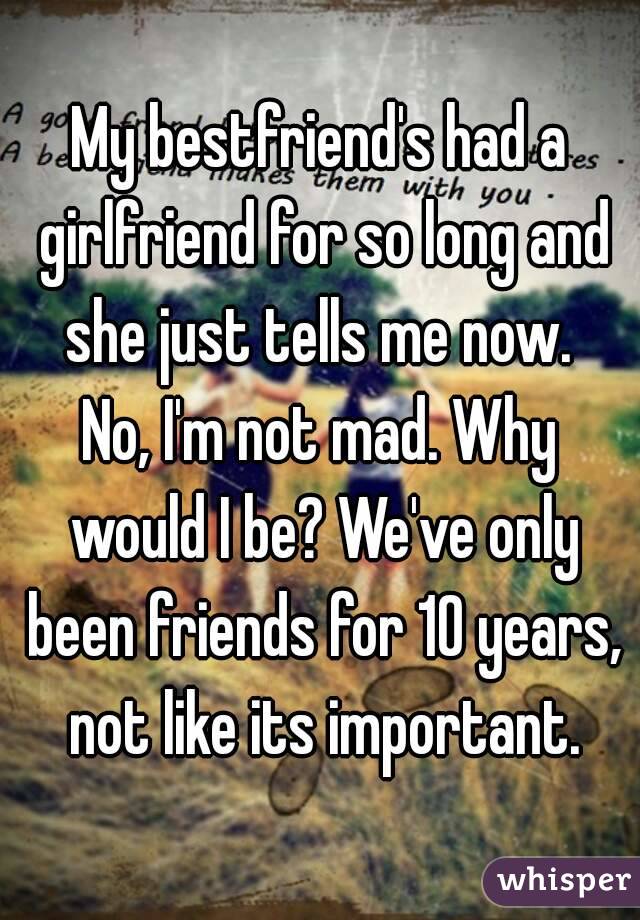 My bestfriend's had a girlfriend for so long and she just tells me now. 
No, I'm not mad. Why would I be? We've only been friends for 10 years, not like its important.